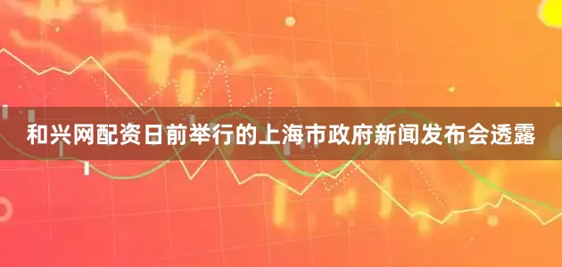 和兴网配资　　日前举行的上海市政府新闻发布会透露
