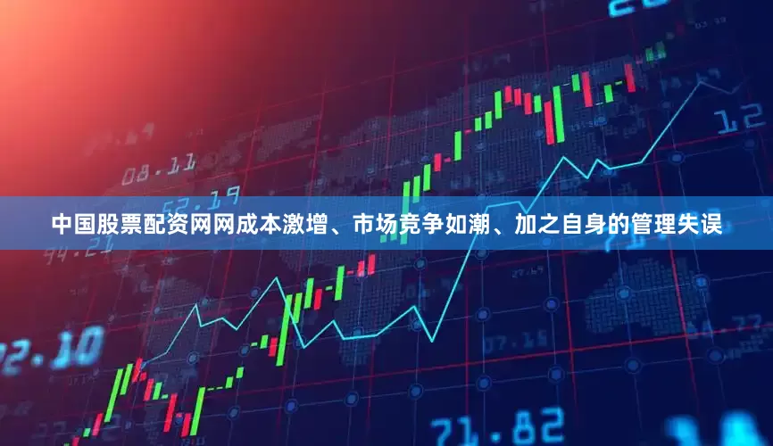 中国股票配资网网成本激增、市场竞争如潮、加之自身的管理失误