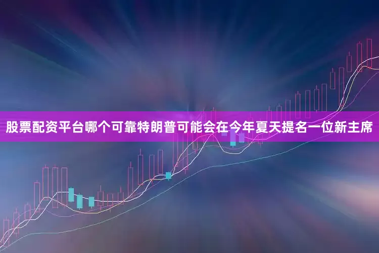 股票配资平台哪个可靠特朗普可能会在今年夏天提名一位新主席