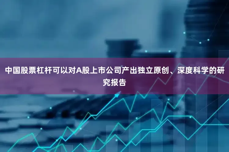中国股票杠杆可以对A股上市公司产出独立原创、深度科学的研究报告
