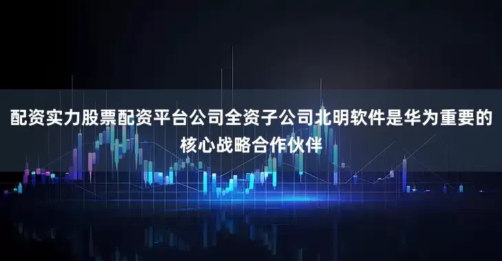 配资实力股票配资平台公司全资子公司北明软件是华为重要的核心战略合作伙伴