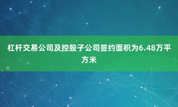 杠杆交易公司及控股子公司签约面积为6.48万平方米