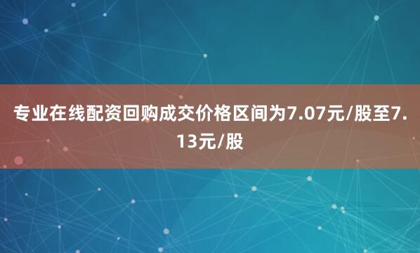 专业在线配资回购成交价格区间为7.07元/股至7.13元/股