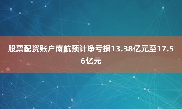 股票配资账户　　南航预计净亏损13.38亿元至17.56亿元