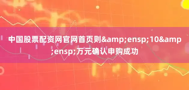 中国股票配资网官网首页则&ensp;10&ensp;万元确认申购成功