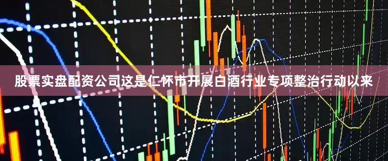 股票实盘配资公司这是仁怀市开展白酒行业专项整治行动以来