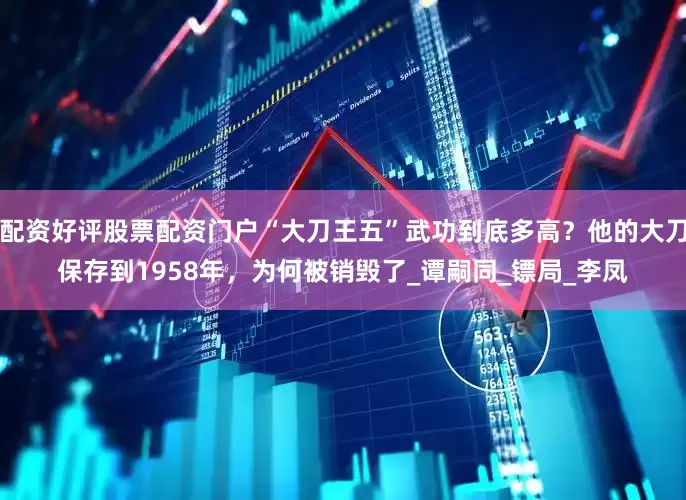 配资好评股票配资门户“大刀王五”武功到底多高？他的大刀保存到1958年，为何被销毁了_谭嗣同_镖局_李凤