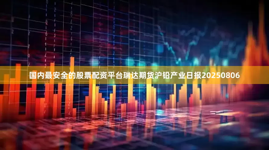国内最安全的股票配资平台瑞达期货沪铅产业日报20250806