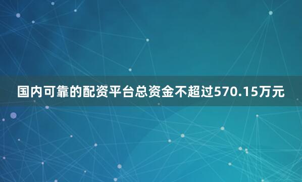 国内可靠的配资平台总资金不超过570.15万元