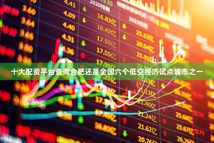 十大配资平台查询合肥还是全国六个低空经济试点城市之一