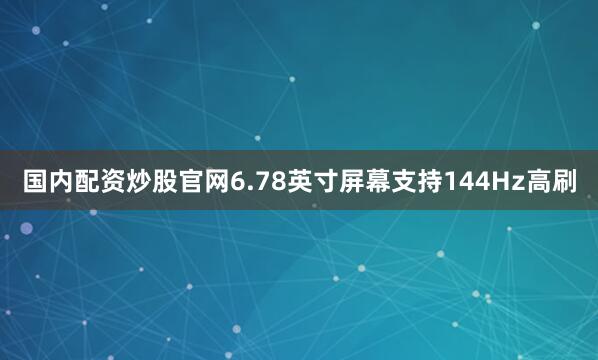 国内配资炒股官网6.78英寸屏幕支持144Hz高刷