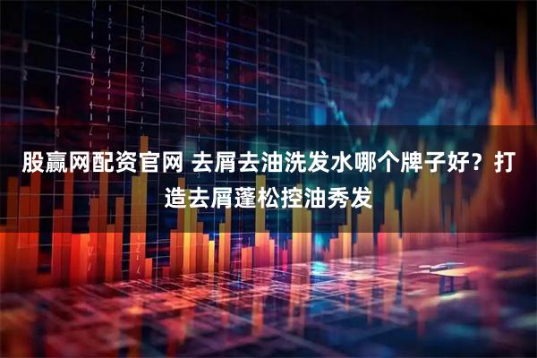 股赢网配资官网 去屑去油洗发水哪个牌子好？打造去屑蓬松控油秀发