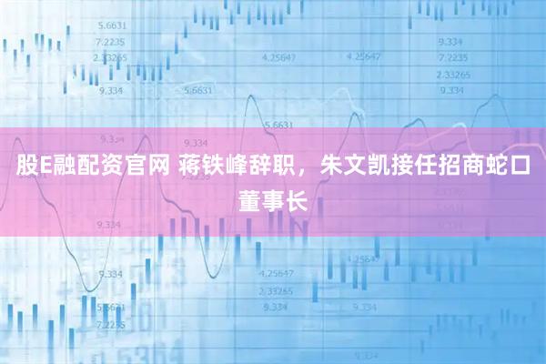 股E融配资官网 蒋铁峰辞职，朱文凯接任招商蛇口董事长