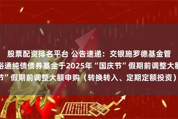 股票配资排名平台 公告速递：交银施罗德基金管理有限公司关于交银裕通纯债债券基金于2025年“国庆节”假期前调整大额申购（转换转入、定期定额投资）业务限额