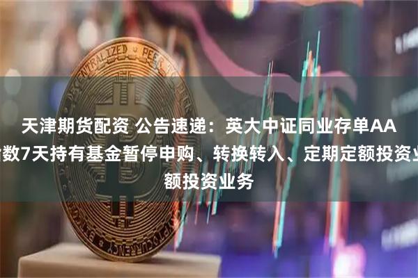 天津期货配资 公告速递：英大中证同业存单AAA指数7天持有基金暂停申购、转换转入、定期定额投资业务