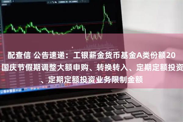 配查信 公告速递：工银薪金货币基金A类份额2025年中秋节、国庆节假期调整大额申购、转换转入、定期定额投资业务限制金额