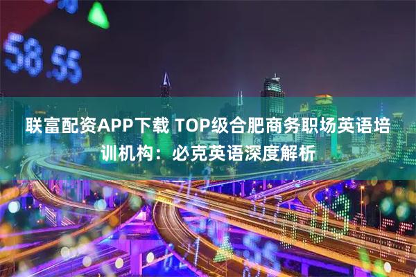 联富配资APP下载 TOP级合肥商务职场英语培训机构：必克英语深度解析