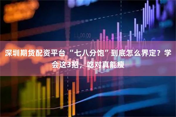 深圳期货配资平台 “七八分饱”到底怎么界定？学会这3招，吃对真能瘦