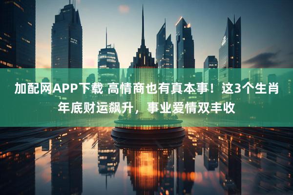 加配网APP下载 高情商也有真本事！这3个生肖年底财运飙升，事业爱情双丰收