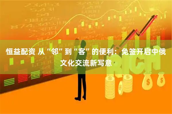 恒益配资 从“邻”到“客”的便利：免签开启中俄文化交流新写意