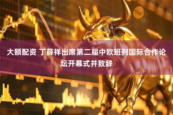 大额配资 丁薛祥出席第二届中欧班列国际合作论坛开幕式并致辞