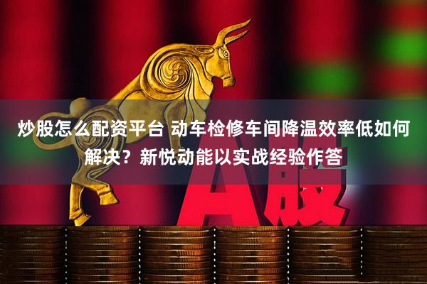炒股怎么配资平台 动车检修车间降温效率低如何解决？新悦动能以实战经验作答