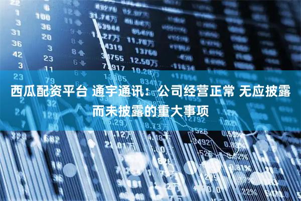 西瓜配资平台 通宇通讯：公司经营正常 无应披露而未披露的重大事项