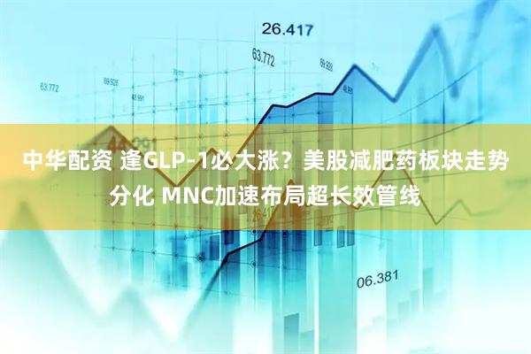 中华配资 逢GLP-1必大涨？美股减肥药板块走势分化 MNC加速布局超长效管线