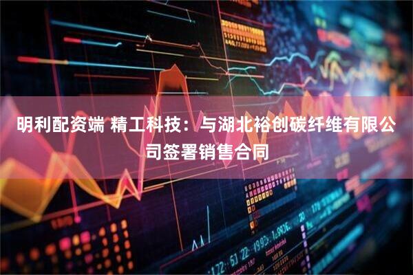 明利配资端 精工科技：与湖北裕创碳纤维有限公司签署销售合同