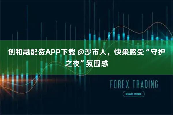创和融配资APP下载 @沙市人，快来感受“守护之夜”氛围感