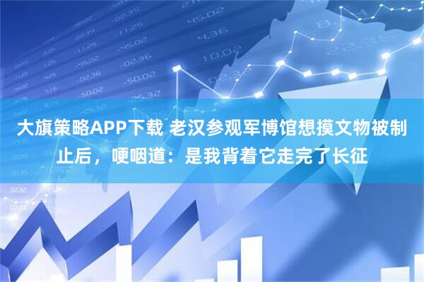 大旗策略APP下载 老汉参观军博馆想摸文物被制止后，哽咽道：是我背着它走完了长征
