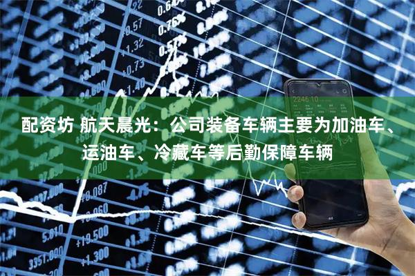 配资坊 航天晨光：公司装备车辆主要为加油车、运油车、冷藏车等后勤保障车辆