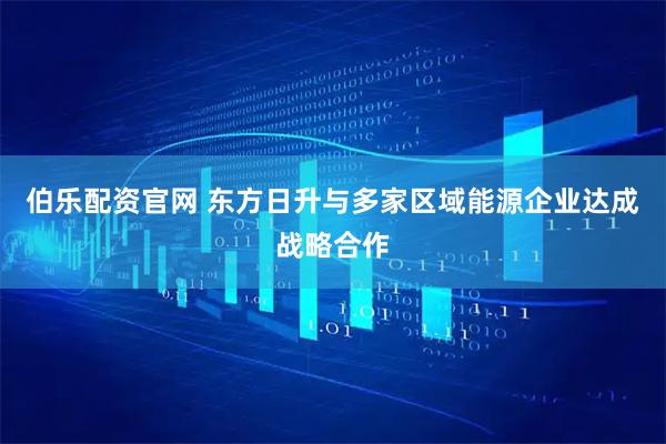 伯乐配资官网 东方日升与多家区域能源企业达成战略合作