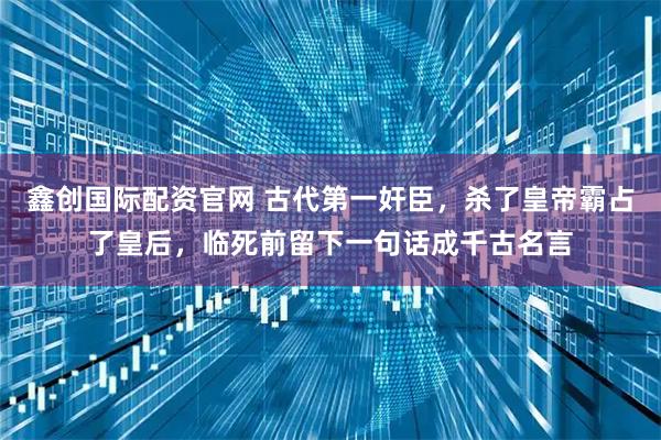 鑫创国际配资官网 古代第一奸臣，杀了皇帝霸占了皇后，临死前留下一句话成千古名言