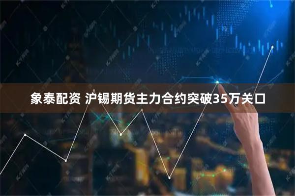 象泰配资 沪锡期货主力合约突破35万关口