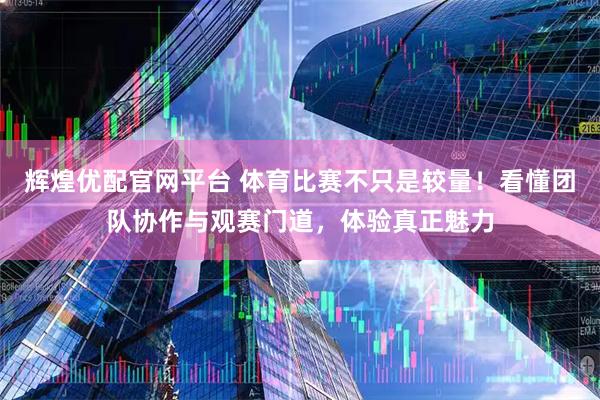 辉煌优配官网平台 体育比赛不只是较量！看懂团队协作与观赛门道，体验真正魅力