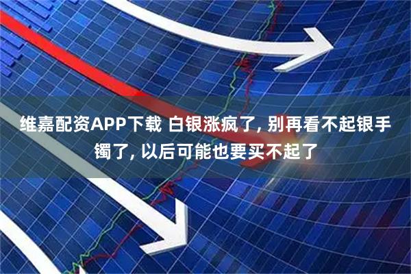 维嘉配资APP下载 白银涨疯了, 别再看不起银手镯了, 以后可能也要买不起了