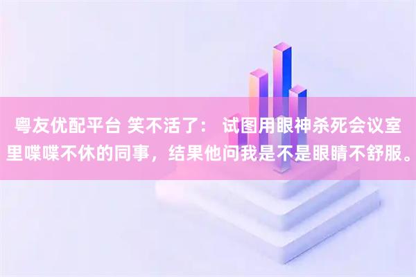 粤友优配平台 笑不活了： 试图用眼神杀死会议室里喋喋不休的同事，结果他问我是不是眼睛不舒服。