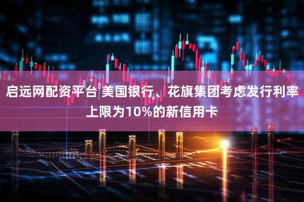 启远网配资平台 美国银行、花旗集团考虑发行利率上限为10%的新信用卡