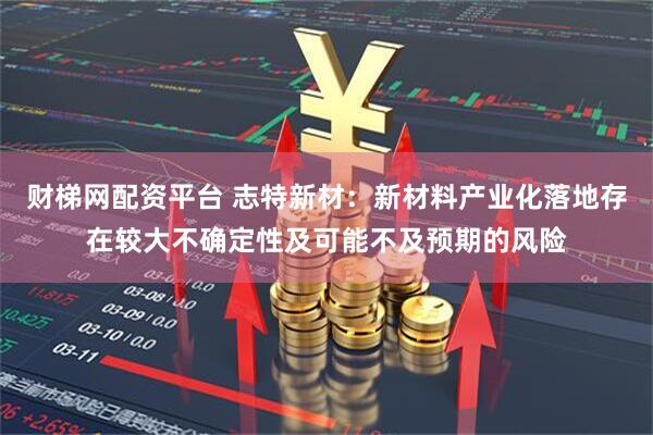 财梯网配资平台 志特新材：新材料产业化落地存在较大不确定性及可能不及预期的风险