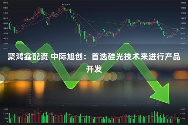 聚鸿鑫配资 中际旭创：首选硅光技术来进行产品开发