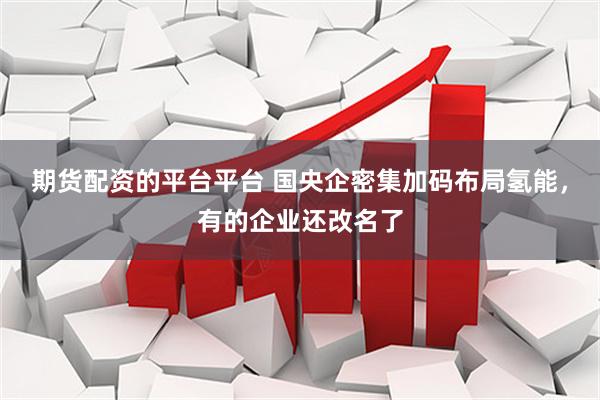 期货配资的平台平台 国央企密集加码布局氢能，有的企业还改名了