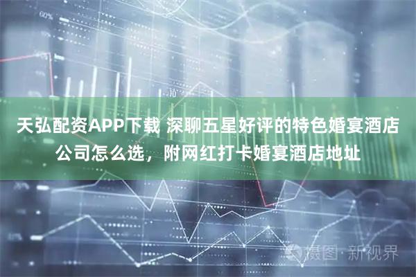 天弘配资APP下载 深聊五星好评的特色婚宴酒店公司怎么选，附网红打卡婚宴酒店地址