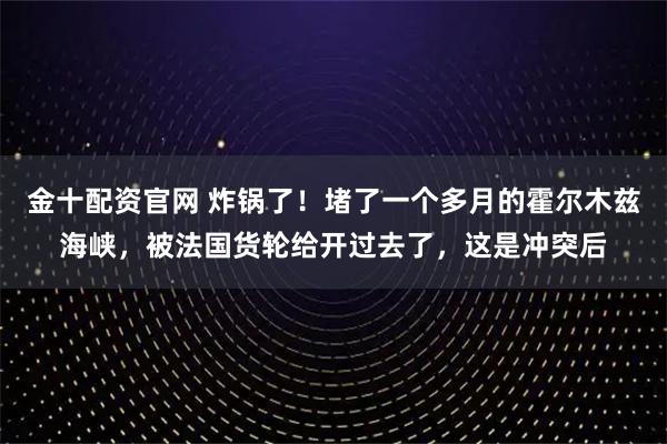 金十配资官网 炸锅了！堵了一个多月的霍尔木兹海峡，被法国货轮给开过去了，这是冲突后